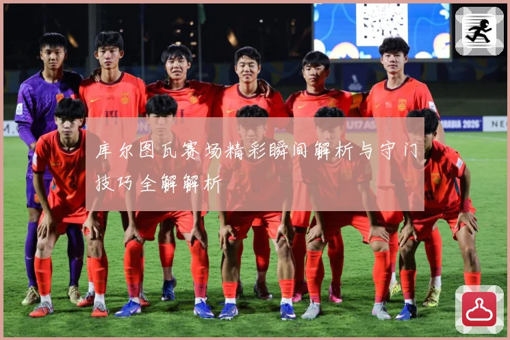 库尔图瓦赛场精彩瞬间解析与守门技巧全解解析