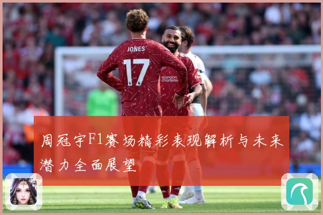 周冠宇F1赛场精彩表现解析与未来潜力全面展望