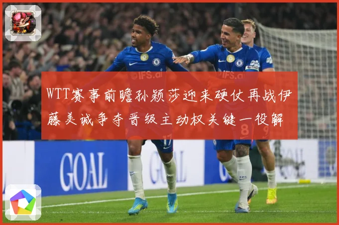 WTT赛事前瞻孙颖莎迎来硬仗再战伊藤美诚争夺晋级主动权关键一役解析