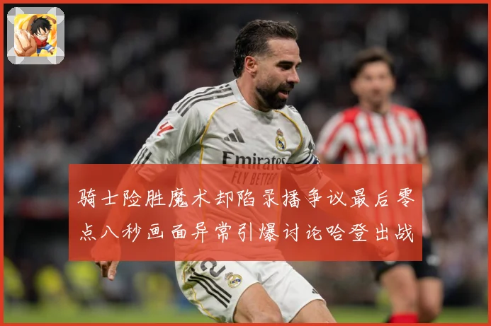 骑士险胜魔术却陷录播争议最后零点八秒画面异常引爆讨论哈登出战专题观察