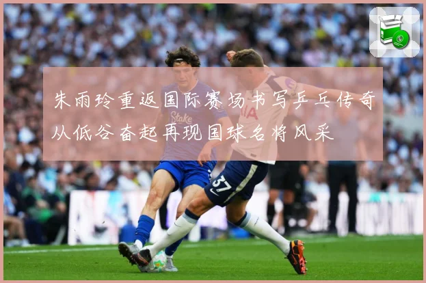 朱雨玲重返国际赛场书写乒乓传奇从低谷奋起再现国球名将风采