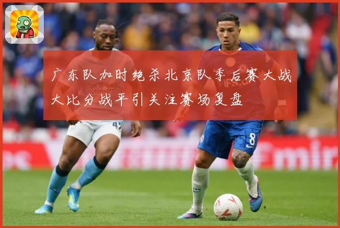 广东队加时绝杀北京队季后赛大战大比分战平引关注赛场复盘