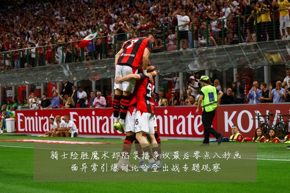 骑士险胜魔术却陷录播争议最后零点八秒画面异常引爆讨论哈登出战专题观察